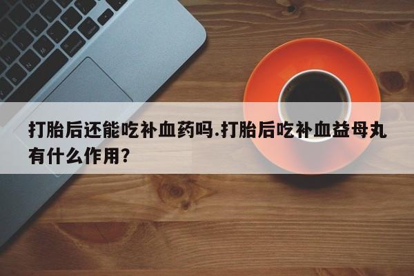 打胎药/堕胎药专卖微信打胎后还能吃补血药吗.打胎后吃补血益母丸有什么作用？