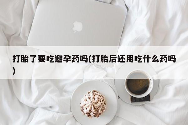 打胎药/堕胎药专卖微信打胎了要吃避孕药吗(打胎后还用吃什么药吗)