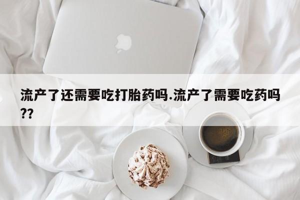 打胎药/堕胎药专卖微信流产了还需要吃打胎药吗.流产了需要吃药吗?？