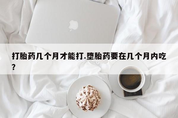 打胎药/堕胎药专卖微信打胎药几个月才能打.堕胎药要在几个月内吃？