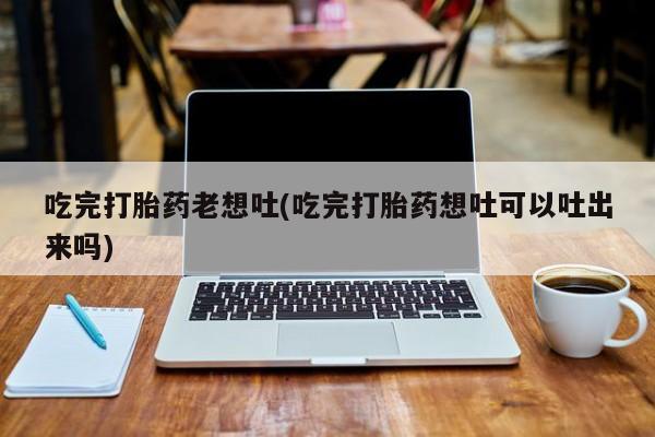 打胎药/堕胎药专卖微信吃完打胎药老想吐(吃完打胎药想吐可以吐出来吗)