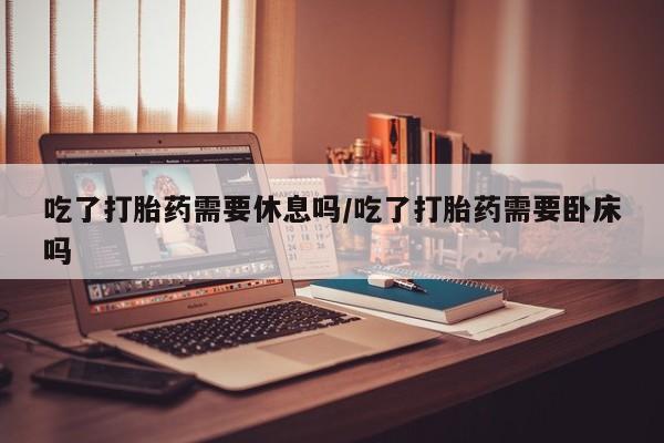 打胎药/堕胎药专卖微信吃了打胎药需要休息吗/吃了打胎药需要卧床吗