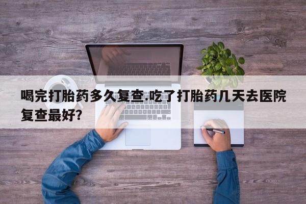 打胎药/堕胎药专卖微信喝完打胎药多久复查.吃了打胎药几天去医院复查最好？