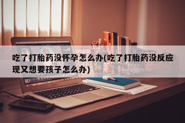 打胎药/堕胎药专卖微信吃了打胎药没怀孕怎么办(吃了打胎药没反应现又想要孩子怎么办)