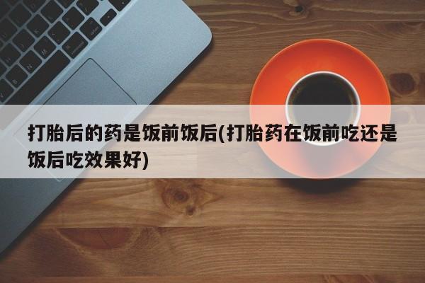 打胎药/堕胎药专卖微信打胎后的药是饭前饭后(打胎药在饭前吃还是饭后吃效果好)