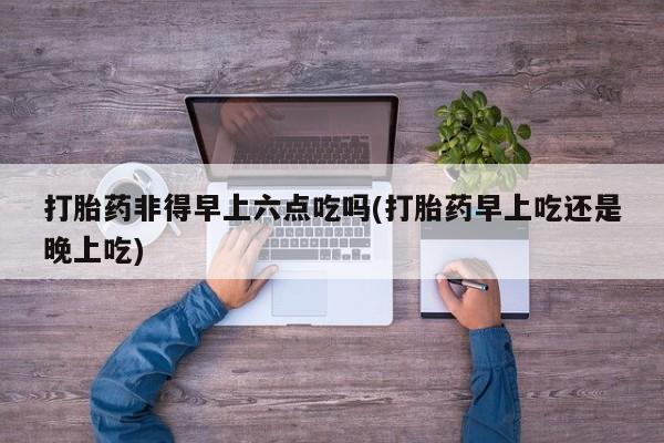 打胎药/堕胎药专卖微信打胎药非得早上六点吃吗(打胎药早上吃还是晚上吃)