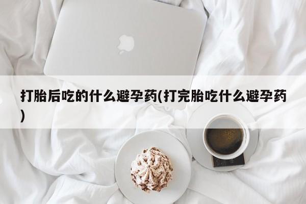 打胎药/堕胎药专卖微信打胎后吃的什么避孕药(打完胎吃什么避孕药)