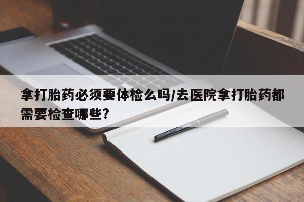 打胎药/堕胎药专卖微信拿打胎药必须要体检么吗/去医院拿打胎药都需要检查哪些?