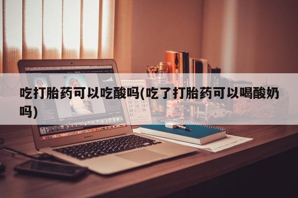 打胎药/堕胎药专卖微信吃打胎药可以吃酸吗(吃了打胎药可以喝酸奶吗)