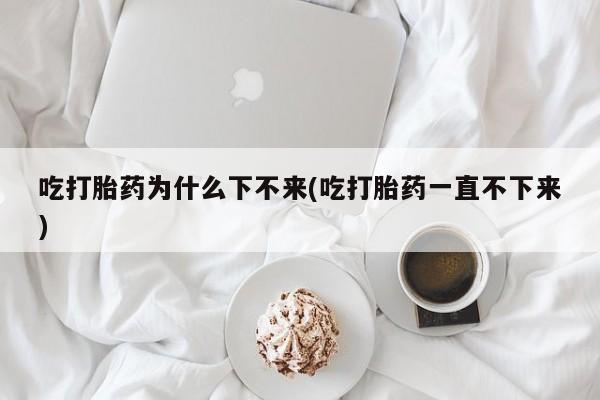 打胎药/堕胎药专卖微信吃打胎药为什么下不来(吃打胎药一直不下来)