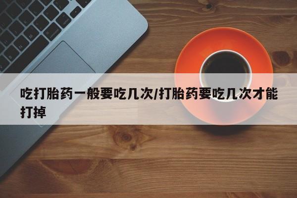 打胎药/堕胎药专卖微信吃打胎药一般要吃几次/打胎药要吃几次才能打掉