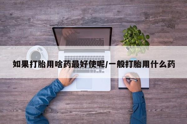 打胎药/堕胎药专卖微信如果打胎用啥药最好使呢/一般打胎用什么药