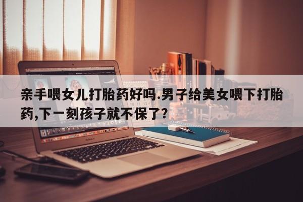 打胎药/堕胎药专卖微信亲手喂女儿打胎药好吗.男子给美女喂下打胎药,下一刻孩子就不保了？