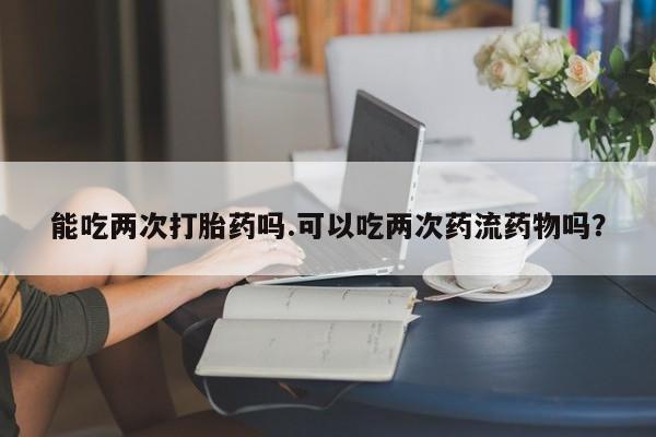 打胎药/堕胎药专卖微信能吃两次打胎药吗.可以吃两次药流药物吗？