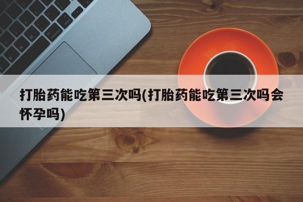打胎药/堕胎药专卖微信打胎药能吃第三次吗(打胎药能吃第三次吗会怀孕吗)