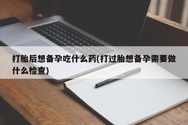 打胎药/堕胎药专卖微信打胎后想备孕吃什么药(打过胎想备孕需要做什么检查)