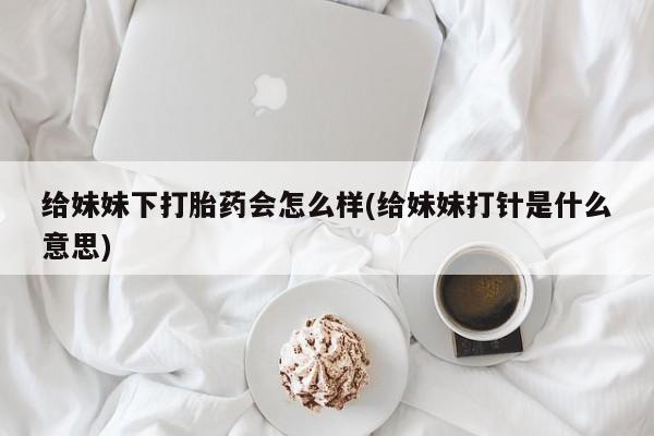 打胎药/堕胎药专卖微信给妹妹下打胎药会怎么样(给妹妹打针是什么意思)