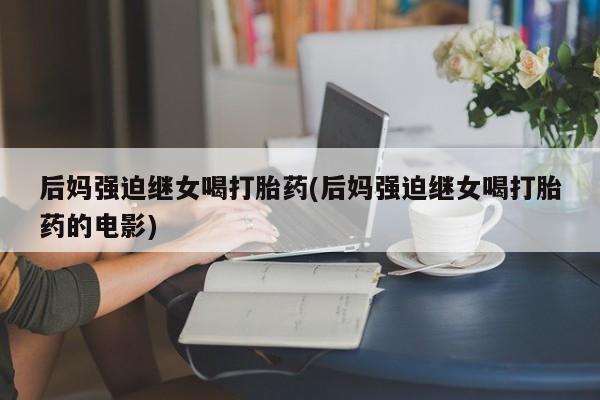 打胎药/堕胎药专卖微信后妈强迫继女喝打胎药(后妈强迫继女喝打胎药的电影)