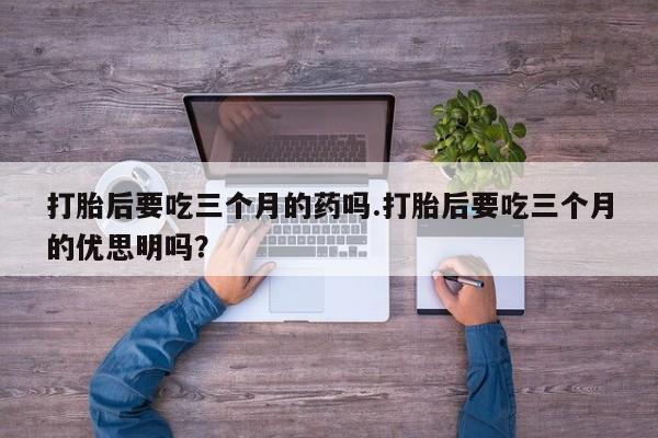 打胎药/堕胎药专卖微信打胎后要吃三个月的药吗.打胎后要吃三个月的优思明吗？