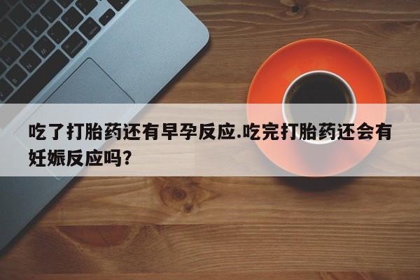 打胎药/堕胎药专卖微信吃了打胎药还有早孕反应.吃完打胎药还会有妊娠反应吗？