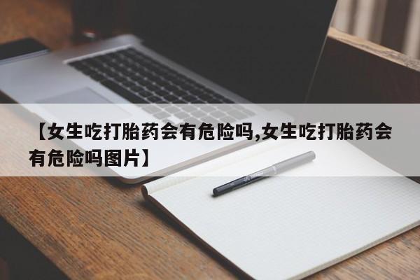 打胎药/堕胎药专卖微信【女生吃打胎药会有危险吗,女生吃打胎药会有危险吗图片】