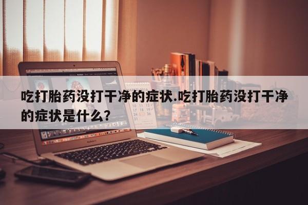 打胎药/堕胎药专卖微信吃打胎药没打干净的症状.吃打胎药没打干净的症状是什么？