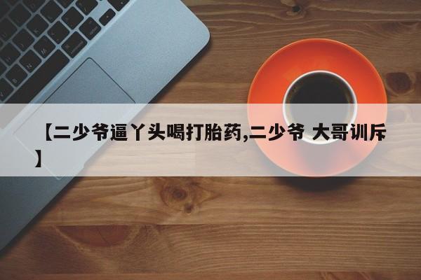 打胎药/堕胎药专卖微信【二少爷逼丫头喝打胎药,二少爷 大哥训斥】