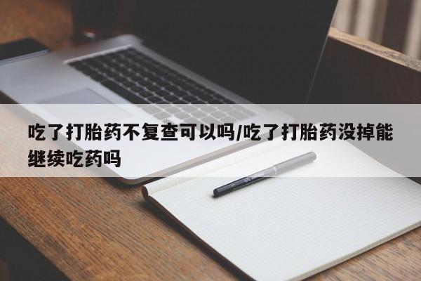 打胎药/堕胎药专卖微信吃了打胎药不复查可以吗/吃了打胎药没掉能继续吃药吗
