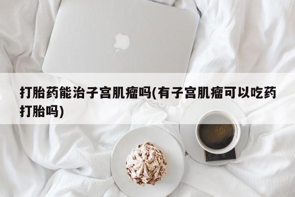 打胎药/堕胎药专卖微信打胎药能治子宫肌瘤吗(有子宫肌瘤可以吃药打胎吗)
