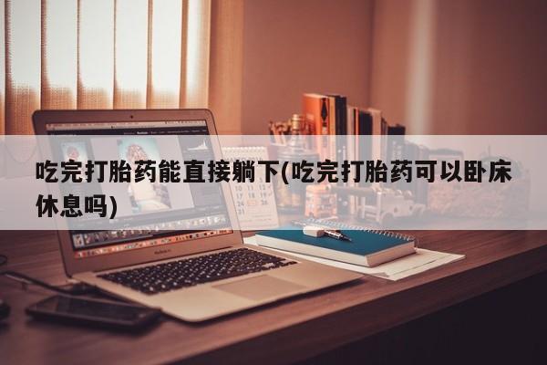 打胎药/堕胎药专卖微信吃完打胎药能直接躺下(吃完打胎药可以卧床休息吗)