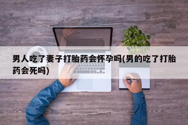 打胎药/堕胎药专卖微信男人吃了妻子打胎药会怀孕吗(男的吃了打胎药会死吗)